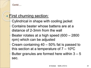 Contd….
 First churning section:
◦ Cylindrical in shape with cooling jacket
◦ Contains beater whose battens are at a
distance of 2-3mm from the wall
◦ Beater rotates at a high speed (600 – 2800
rpm) which can be adjusted
◦ Cream containing 40 – 50% fat is passed to
this section at a temperature of 7 – 100C
◦ Butter granules are formed here within 3 – 5
sec.
8/19/2022 NDRI, DT213 91
 