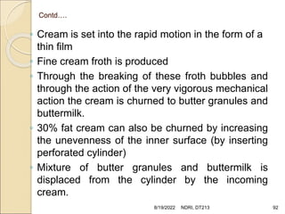 Contd….
◦ Cream is set into the rapid motion in the form of a
thin film
◦ Fine cream froth is produced
◦ Through the breaking of these froth bubbles and
through the action of the very vigorous mechanical
action the cream is churned to butter granules and
buttermilk.
◦ 30% fat cream can also be churned by increasing
the unevenness of the inner surface (by inserting
perforated cylinder)
◦ Mixture of butter granules and buttermilk is
displaced from the cylinder by the incoming
cream.
8/19/2022 NDRI, DT213 92
 