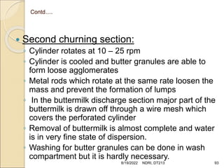 Contd….
 Second churning section:
◦ Cylinder rotates at 10 – 25 rpm
◦ Cylinder is cooled and butter granules are able to
form loose agglomerates
◦ Metal rods which rotate at the same rate loosen the
mass and prevent the formation of lumps
◦ In the buttermilk discharge section major part of the
buttermilk is drawn off through a wire mesh which
covers the perforated cylinder
◦ Removal of buttermilk is almost complete and water
is in very fine state of dispersion.
◦ Washing for butter granules can be done in wash
compartment but it is hardly necessary.
8/19/2022 NDRI, DT213 93
 