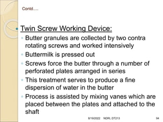 Contd….
 Twin Screw Working Device:
◦ Butter granules are collected by two contra
rotating screws and worked intensively
◦ Buttermilk is pressed out
◦ Screws force the butter through a number of
perforated plates arranged in series
◦ This treatment serves to produce a fine
dispersion of water in the butter
◦ Process is assisted by mixing vanes which are
placed between the plates and attached to the
shaft
8/19/2022 NDRI, DT213 94
 