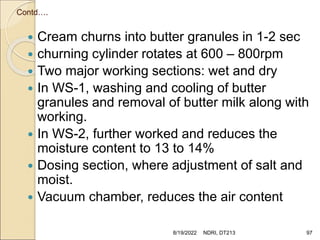 Contd….
 Cream churns into butter granules in 1-2 sec
 churning cylinder rotates at 600 – 800rpm
 Two major working sections: wet and dry
 In WS-1, washing and cooling of butter
granules and removal of butter milk along with
working.
 In WS-2, further worked and reduces the
moisture content to 13 to 14%
 Dosing section, where adjustment of salt and
moist.
 Vacuum chamber, reduces the air content
8/19/2022 NDRI, DT213 97
 