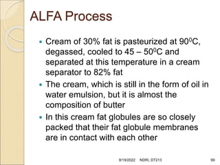 ALFA Process
 Cream of 30% fat is pasteurized at 900C,
degassed, cooled to 45 – 500C and
separated at this temperature in a cream
separator to 82% fat
 The cream, which is still in the form of oil in
water emulsion, but it is almost the
composition of butter
 In this cream fat globules are so closely
packed that their fat globule membranes
are in contact with each other
8/19/2022 NDRI, DT213 99
 