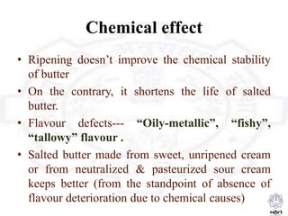 Chemical effect
• Ripening doesn’t improve the chemical stability
of butter
• On the contrary, it shortens the life of salted
butter.
• Flavour defects--- “Oily-metallic”, “fishy”,
“tallowy” flavour .
• Salted butter made from sweet, unripened cream
or from neutralized & pasteurized sour cream
keeps better (from the standpoint of absence of
flavour deterioration due to chemical causes)
 