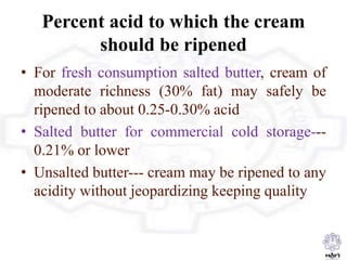 Percent acid to which the cream
should be ripened
• For fresh consumption salted butter, cream of
moderate richness (30% fat) may safely be
ripened to about 0.25-0.30% acid
• Salted butter for commercial cold storage---
0.21% or lower
• Unsalted butter--- cream may be ripened to any
acidity without jeopardizing keeping quality
 