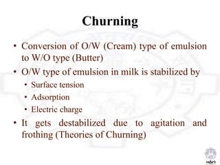 Churning
• Conversion of O/W (Cream) type of emulsion
to W/O type (Butter)
• O/W type of emulsion in milk is stabilized by
• Surface tension
• Adsorption
• Electric charge
• It gets destabilized due to agitation and
frothing (Theories of Churning)
 