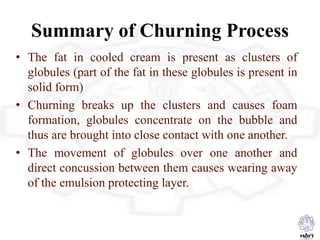 Summary of Churning Process
• The fat in cooled cream is present as clusters of
globules (part of the fat in these globules is present in
solid form)
• Churning breaks up the clusters and causes foam
formation, globules concentrate on the bubble and
thus are brought into close contact with one another.
• The movement of globules over one another and
direct concussion between them causes wearing away
of the emulsion protecting layer.
 