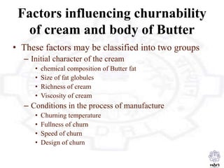 Factors influencing churnability
of cream and body of Butter
• These factors may be classified into two groups
– Initial character of the cream
• chemical composition of Butter fat
• Size of fat globules
• Richness of cream
• Viscosity of cream
– Conditions in the process of manufacture
• Churning temperature
• Fullness of churn
• Speed of churn
• Design of churn
 