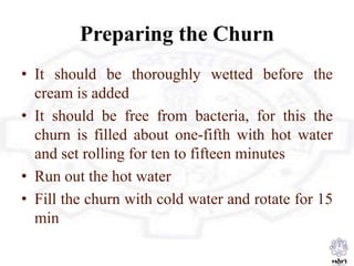 Preparing the Churn
• It should be thoroughly wetted before the
cream is added
• It should be free from bacteria, for this the
churn is filled about one-fifth with hot water
and set rolling for ten to fifteen minutes
• Run out the hot water
• Fill the churn with cold water and rotate for 15
min
 