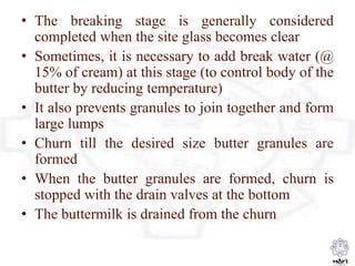• The breaking stage is generally considered
completed when the site glass becomes clear
• Sometimes, it is necessary to add break water (@
15% of cream) at this stage (to control body of the
butter by reducing temperature)
• It also prevents granules to join together and form
large lumps
• Churn till the desired size butter granules are
formed
• When the butter granules are formed, churn is
stopped with the drain valves at the bottom
• The buttermilk is drained from the churn
 