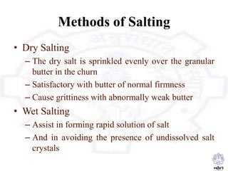 Methods of Salting
• Dry Salting
– The dry salt is sprinkled evenly over the granular
butter in the churn
– Satisfactory with butter of normal firmness
– Cause grittiness with abnormally weak butter
• Wet Salting
– Assist in forming rapid solution of salt
– And in avoiding the presence of undissolved salt
crystals
 