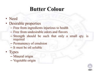 Butter Colour
• Need
• Desirable properties
– Free from ingredients injurious to health
– Free from undesirable odors and flavors
– Strength should be such that only a small qty. is
required
– Permanency of emulsion
– It must be oil soluble
• Types
– Mineral origin
– Vegetable origin
 