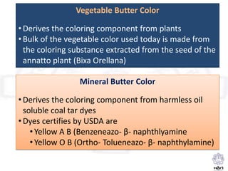 Vegetable Butter Color
• Derives the coloring component from plants
• Bulk of the vegetable color used today is made from
the coloring substance extracted from the seed of the
annatto plant (Bixa Orellana)
Mineral Butter Color
• Derives the coloring component from harmless oil
soluble coal tar dyes
• Dyes certifies by USDA are
• Yellow A B (Benzeneazo- β- naphthlyamine
• Yellow O B (Ortho- Tolueneazo- β- naphthylamine)
 