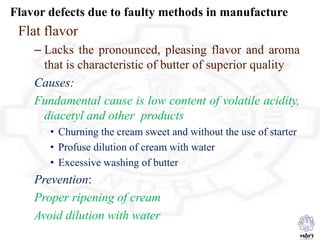 Flavor defects due to faulty methods in manufacture
Flat flavor
– Lacks the pronounced, pleasing flavor and aroma
that is characteristic of butter of superior quality
Causes:
Fundamental cause is low content of volatile acidity,
diacetyl and other products
• Churning the cream sweet and without the use of starter
• Profuse dilution of cream with water
• Excessive washing of butter
Prevention:
Proper ripening of cream
Avoid dilution with water
 