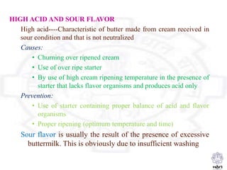 HIGH ACID AND SOUR FLAVOR
High acid----Characteristic of butter made from cream received in
sour condition and that is not neutralized
Causes:
• Churning over ripened cream
• Use of over ripe starter
• By use of high cream ripening temperature in the presence of
starter that lacks flavor organisms and produces acid only
Prevention:
• Use of starter containing proper balance of acid and flavor
organisms
• Proper ripening (optimum temperature and time)
Sour flavor is usually the result of the presence of excessive
buttermilk. This is obviously due to insufficient washing
 