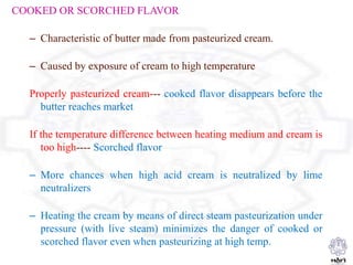COOKED OR SCORCHED FLAVOR
– Characteristic of butter made from pasteurized cream.
– Caused by exposure of cream to high temperature
Properly pasteurized cream--- cooked flavor disappears before the
butter reaches market
If the temperature difference between heating medium and cream is
too high---- Scorched flavor
– More chances when high acid cream is neutralized by lime
neutralizers
– Heating the cream by means of direct steam pasteurization under
pressure (with live steam) minimizes the danger of cooked or
scorched flavor even when pasteurizing at high temp.
 