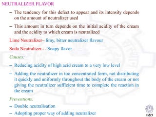 NEUTRALIZER FLAVOR
– The tendency for this defect to appear and its intensity depends
on the amount of neutralizer used
– This amount in turn depends on the initial acidity of the cream
and the acidity to which cream is neutralized
Lime Neutralizer– limy, bitter neutralizer flavour
Soda Neutralizer--- Soapy flavor
Causes:
– Reducing acidity of high acid cream to a very low level
– Adding the neutralizer in too concentrated form, not distributing
it quickly and uniformly throughout the body of the cream or not
giving the neutralizer sufficient time to complete the reaction in
the cream
Preventions:
– Double neutralisation
– Adopting proper way of adding neutralizer
 
