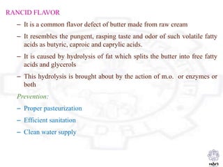 RANCID FLAVOR
– It is a common flavor defect of butter made from raw cream
– It resembles the pungent, rasping taste and odor of such volatile fatty
acids as butyric, caproic and caprylic acids.
– It is caused by hydrolysis of fat which splits the butter into free fatty
acids and glycerols
– This hydrolysis is brought about by the action of m.o. or enzymes or
both
Prevention:
– Proper pasteurization
– Efficient sanitation
– Clean water supply
 