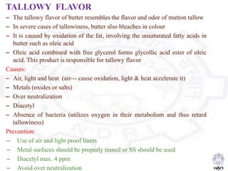 TALLOWY FLAVOR
– The tallowy flavor of butter resembles the flavor and odor of mutton tallow
– In severe cases of tallowiness, butter also bleaches in colour
– It is caused by oxidation of the fat, involving the unsaturated fatty acids in
butter such as oleic acid
– Oleic acid combined with free glycerol forms glycollic acid ester of oleic
acid. This product is responsible for tallowy flavor
Causes:
– Air, light and heat (air--- cause oxidation, light & heat accelerate it)
– Metals (oxides or salts)
– Over neutralization
– Diacetyl
– Absence of bacteria (utilizes oxygen in their metabolism and thus retard
tallowiness)
Prevention:
– Use of air and light proof liners
– Metal surfaces should be properly tinned or SS should be used
– Diacetyl max. 4 ppm
– Avoid over neutralization
 