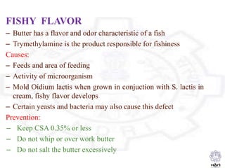 FISHY FLAVOR
– Butter has a flavor and odor characteristic of a fish
– Trymethylamine is the product responsible for fishiness
Causes:
– Feeds and area of feeding
– Activity of microorganism
– Mold Oidium lactis when grown in conjuction with S. lactis in
cream, fishy flavor develops
– Certain yeasts and bacteria may also cause this defect
Prevention:
– Keep CSA 0.35% or less
– Do not whip or over work butter
– Do not salt the butter excessively
 
