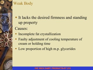 Weak Body
 It lacks the desired firmness and standing
up property
Causes:
 Incomplete fat crystallization
 Faulty adjustment of cooling temperature of
cream or holding time
 Low proportion of high m.p. glycerides
 