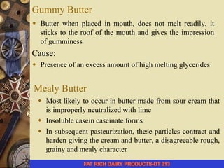 Gummy Butter
 Butter when placed in mouth, does not melt readily, it
sticks to the roof of the mouth and gives the impression
of gumminess
Cause:
 Presence of an excess amount of high melting glycerides
Mealy Butter
 Most likely to occur in butter made from sour cream that
is improperly neutralized with lime
 Insoluble casein caseinate forms
 In subsequent pasteurization, these particles contract and
harden giving the cream and butter, a disagreeable rough,
grainy and mealy character
 