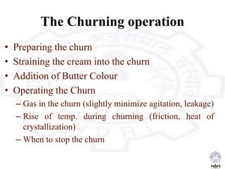 The Churning operation
• Preparing the churn
• Straining the cream into the churn
• Addition of Butter Colour
• Operating the Churn
– Gas in the churn (slightly minimize agitation, leakage)
– Rise of temp. during churning (friction, heat of
crystallization)
– When to stop the churn
 