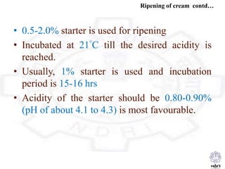 Ripening of cream contd…
• 0.5-2.0% starter is used for ripening
• Incubated at 21°C till the desired acidity is
reached.
• Usually, 1% starter is used and incubation
period is 15-16 hrs
• Acidity of the starter should be 0.80-0.90%
(pH of about 4.1 to 4.3) is most favourable.
 