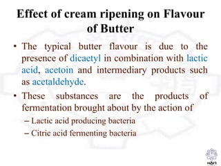 Effect of cream ripening on Flavour
of Butter
• The typical butter flavour is due to the
presence of dicaetyl in combination with lactic
acid, acetoin and intermediary products such
as acetaldehyde.
• These substances are the products of
fermentation brought about by the action of
– Lactic acid producing bacteria
– Citric acid fermenting bacteria
 