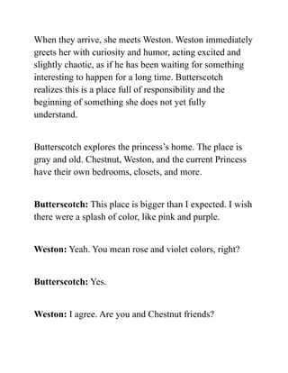 When they arrive, she meets Weston. Weston immediately
greets her with curiosity and humor, acting excited and
slightly chaotic, as if he has been waiting for something
interesting to happen for a long time. Butterscotch
realizes this is a place full of responsibility and the
beginning of something she does not yet fully
understand.
Butterscotch explores the princess’s home. The place is
gray and old. Chestnut, Weston, and the current Princess
have their own bedrooms, closets, and more.
Butterscotch: This place is bigger than I expected. I wish
there were a splash of color, like pink and purple.
Weston: Yeah. You mean rose and violet colors, right?
Butterscotch: Yes.
Weston: I agree. Are you and Chestnut friends?
 