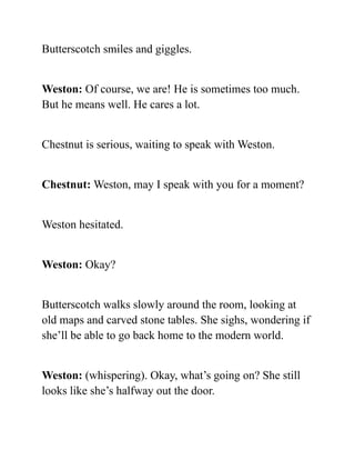 Butterscotch smiles and giggles.
Weston: Of course, we are! He is sometimes too much.
But he means well. He cares a lot.
Chestnut is serious, waiting to speak with Weston.
Chestnut: Weston, may I speak with you for a moment?
Weston hesitated.
Weston: Okay?
Butterscotch walks slowly around the room, looking at
old maps and carved stone tables. She sighs, wondering if
she’ll be able to go back home to the modern world.
Weston: (whispering). Okay, what’s going on? She still
looks like she’s halfway out the door.
 