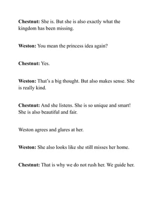 Chestnut: She is. But she is also exactly what the
kingdom has been missing.
Weston: You mean the princess idea again?
Chestnut: Yes.
Weston: That’s a big thought. But also makes sense. She
is really kind.
Chestnut: And she listens. She is so unique and smart!
She is also beautiful and fair.
Weston agrees and glares at her.
Weston: She also looks like she still misses her home.
Chestnut: That is why we do not rush her. We guide her.
 
