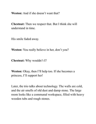 Weston: And if she doesn’t want that?
Chestnut: Then we respect that. But I think she will
understand in time.
His smile faded away.
Weston: You really believe in her, don’t you?
Chestnut: Why wouldn’t I?
Weston: Okay, then I’ll help too. If she becomes a
princess, I’ll support her!
Later, the trio talks about technology. The walls are cold,
and the air smells of old dust and damp stone. The large
room looks like a communal workspace, filled with heavy
wooden tubs and rough stones.
 