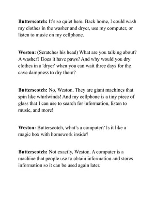 Butterscotch: It’s so quiet here. Back home, I could wash
my clothes in the washer and dryer, use my computer, or
listen to music on my cellphone.
Weston: (Scratches his head) What are you talking about?
A washer? Does it have paws? And why would you dry
clothes in a 'dryer' when you can wait three days for the
cave dampness to dry them?
Butterscotch: No, Weston. They are giant machines that
spin like whirlwinds! And my cellphone is a tiny piece of
glass that I can use to search for information, listen to
music, and more!
Weston: Butterscotch, what’s a computer? Is it like a
magic box with homework inside?
Butterscotch: Not exactly, Weston. A computer is a
machine that people use to obtain information and stores
information so it can be used again later.
 