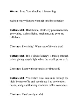 Weston: I see. Your timeline is interesting.
Weston really wants to visit her timeline someday.
Butterscotch: Back home, electricity powered nearly
everything, such as lights, machines, and even my
cellphone.
Chestnut: Electricity? What sort of force is that?
Butterscotch: It is a kind of energy. It travels through
wires, giving people light when the world grows dark.
Chestnut: Light without candles or firewood?
Butterscotch: Yes. Entire cities can shine through the
night because of it, and people use it to power tools,
music, and great thinking machines called computers.
Chestnut: That’s really useful.
 