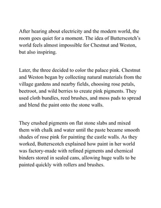 After hearing about electricity and the modern world, the
room goes quiet for a moment. The idea of Butterscotch’s
world feels almost impossible for Chestnut and Weston,
but also inspiring.
Later, the three decided to color the palace pink. Chestnut
and Weston began by collecting natural materials from the
village gardens and nearby fields, choosing rose petals,
beetroot, and wild berries to create pink pigments. They
used cloth bundles, reed brushes, and moss pads to spread
and blend the paint onto the stone walls.
They crushed pigments on flat stone slabs and mixed
them with chalk and water until the paste became smooth
shades of rose pink for painting the castle walls. As they
worked, Butterscotch explained how paint in her world
was factory-made with refined pigments and chemical
binders stored in sealed cans, allowing huge walls to be
painted quickly with rollers and brushes.
 