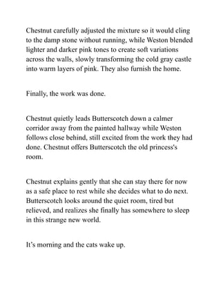 Chestnut carefully adjusted the mixture so it would cling
to the damp stone without running, while Weston blended
lighter and darker pink tones to create soft variations
across the walls, slowly transforming the cold gray castle
into warm layers of pink. They also furnish the home.
Finally, the work was done.
Chestnut quietly leads Butterscotch down a calmer
corridor away from the painted hallway while Weston
follows close behind, still excited from the work they had
done. Chestnut offers Butterscotch the old princess's
room.
Chestnut explains gently that she can stay there for now
as a safe place to rest while she decides what to do next.
Butterscotch looks around the quiet room, tired but
relieved, and realizes she finally has somewhere to sleep
in this strange new world.
It’s morning and the cats wake up.
 