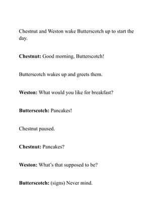 Chestnut and Weston wake Butterscotch up to start the
day.
Chestnut: Good morning, Butterscotch!
Butterscotch wakes up and greets them.
Weston: What would you like for breakfast?
Butterscotch: Pancakes!
Chestnut paused.
Chestnut: Pancakes?
Weston: What’s that supposed to be?
Butterscotch: (signs) Never mind.
 