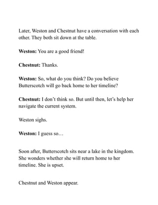 Later, Weston and Chestnut have a conversation with each
other. They both sit down at the table.
Weston: You are a good friend!
Chestnut: Thanks.
Weston: So, what do you think? Do you believe
Butterscotch will go back home to her timeline?
Chestnut: I don’t think so. But until then, let’s help her
navigate the current system.
Weston sighs.
Weston: I guess so…
Soon after, Butterscotch sits near a lake in the kingdom.
She wonders whether she will return home to her
timeline. She is upset.
Chestnut and Weston appear.
 