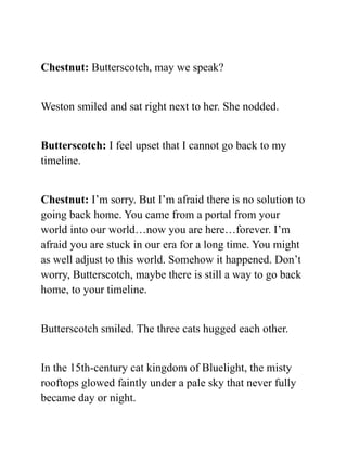 Chestnut: Butterscotch, may we speak?
Weston smiled and sat right next to her. She nodded.
Butterscotch: I feel upset that I cannot go back to my
timeline.
Chestnut: I’m sorry. But I’m afraid there is no solution to
going back home. You came from a portal from your
world into our world…now you are here…forever. I’m
afraid you are stuck in our era for a long time. You might
as well adjust to this world. Somehow it happened. Don’t
worry, Butterscotch, maybe there is still a way to go back
home, to your timeline.
Butterscotch smiled. The three cats hugged each other.
In the 15th-century cat kingdom of Bluelight, the misty
rooftops glowed faintly under a pale sky that never fully
became day or night.
 