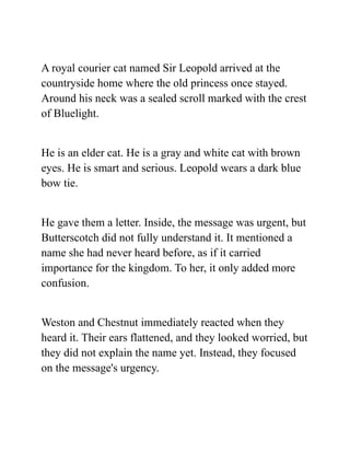 A royal courier cat named Sir Leopold arrived at the
countryside home where the old princess once stayed.
Around his neck was a sealed scroll marked with the crest
of Bluelight.
He is an elder cat. He is a gray and white cat with brown
eyes. He is smart and serious. Leopold wears a dark blue
bow tie.
He gave them a letter. Inside, the message was urgent, but
Butterscotch did not fully understand it. It mentioned a
name she had never heard before, as if it carried
importance for the kingdom. To her, it only added more
confusion.
Weston and Chestnut immediately reacted when they
heard it. Their ears flattened, and they looked worried, but
they did not explain the name yet. Instead, they focused
on the message's urgency.
 
