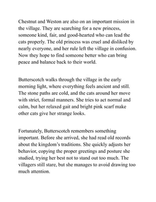 Chestnut and Weston are also on an important mission in
the village. They are searching for a new princess,
someone kind, fair, and good-hearted who can lead the
cats properly. The old princess was cruel and disliked by
nearly everyone, and her rule left the village in confusion.
Now they hope to find someone better who can bring
peace and balance back to their world.
Butterscotch walks through the village in the early
morning light, where everything feels ancient and still.
The stone paths are cold, and the cats around her move
with strict, formal manners. She tries to act normal and
calm, but her relaxed gait and bright pink scarf make
other cats give her strange looks.
Fortunately, Butterscotch remembers something
important. Before she arrived, she had read old records
about the kingdom’s traditions. She quickly adjusts her
behavior, copying the proper greetings and posture she
studied, trying her best not to stand out too much. The
villagers still stare, but she manages to avoid drawing too
much attention.
 