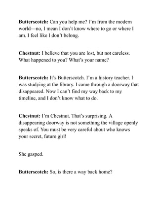 Butterscotch: Can you help me? I’m from the modern
world—no, I mean I don’t know where to go or where I
am. I feel like I don’t belong.
Chestnut: I believe that you are lost, but not careless.
What happened to you? What’s your name?
Butterscotch: It’s Butterscotch. I’m a history teacher. I
was studying at the library. I came through a doorway that
disappeared. Now I can’t find my way back to my
timeline, and I don’t know what to do.
Chestnut: I’m Chestnut. That’s surprising. A
disappearing doorway is not something the village openly
speaks of. You must be very careful about who knows
your secret, future girl!
She gasped.
Butterscotch: So, is there a way back home?
 