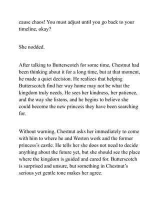 cause chaos! You must adjust until you go back to your
timeline, okay?
She nodded.
After talking to Butterscotch for some time, Chestnut had
been thinking about it for a long time, but at that moment,
he made a quiet decision. He realizes that helping
Butterscotch find her way home may not be what the
kingdom truly needs. He sees her kindness, her patience,
and the way she listens, and he begins to believe she
could become the new princess they have been searching
for.
Without warning, Chestnut asks her immediately to come
with him to where he and Weston work and the former
princess’s castle. He tells her she does not need to decide
anything about the future yet, but she should see the place
where the kingdom is guided and cared for. Butterscotch
is surprised and unsure, but something in Chestnut’s
serious yet gentle tone makes her agree.
 