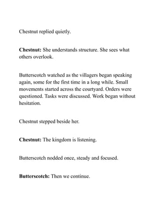Chestnut replied quietly.
Chestnut: She understands structure. She sees what
others overlook.
Butterscotch watched as the villagers began speaking
again, some for the first time in a long while. Small
movements started across the courtyard. Orders were
questioned. Tasks were discussed. Work began without
hesitation.
Chestnut stepped beside her.
Chestnut: The kingdom is listening.
Butterscotch nodded once, steady and focused.
Butterscotch: Then we continue.
 
