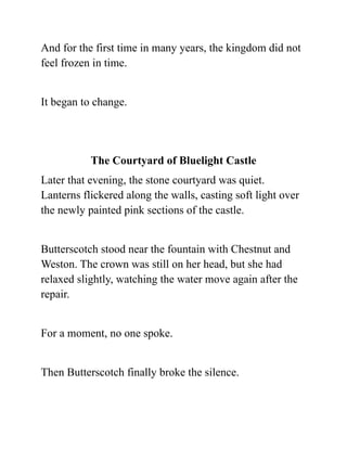 And for the first time in many years, the kingdom did not
feel frozen in time.
It began to change.
The Courtyard of Bluelight Castle
Later that evening, the stone courtyard was quiet.
Lanterns flickered along the walls, casting soft light over
the newly painted pink sections of the castle.
Butterscotch stood near the fountain with Chestnut and
Weston. The crown was still on her head, but she had
relaxed slightly, watching the water move again after the
repair.
For a moment, no one spoke.
Then Butterscotch finally broke the silence.
 