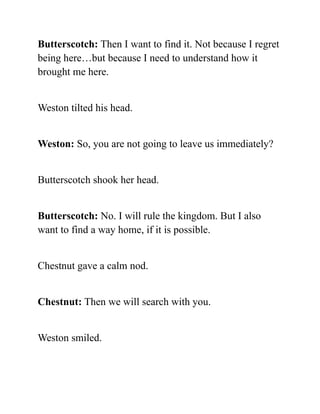 Butterscotch: Then I want to find it. Not because I regret
being here…but because I need to understand how it
brought me here.
Weston tilted his head.
Weston: So, you are not going to leave us immediately?
Butterscotch shook her head.
Butterscotch: No. I will rule the kingdom. But I also
want to find a way home, if it is possible.
Chestnut gave a calm nod.
Chestnut: Then we will search with you.
Weston smiled.
 