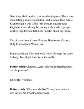 Over time, the kingdom continued to improve. There was
more talking, more cooperation, and less fear than before.
Even though it was still a 15th-century underground
kingdom, it was slowly becoming a place where people
worked together and felt more hopeful about the future.
The citizens do not know Princess Butterscotch’s story.
Only Chestnut and Weston do.
Butterscotch and Chestnut walk slowly through the stone
hallway. Torchlight flickers on the walls.
Butterscotch: Chestnut…can I ask you something about
the old princess?
Chestnut: You may.
Butterscotch: What was she like? I only hear that she
was unfair, but I want to understand.
 