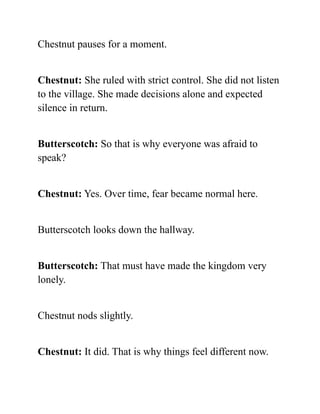 Chestnut pauses for a moment.
Chestnut: She ruled with strict control. She did not listen
to the village. She made decisions alone and expected
silence in return.
Butterscotch: So that is why everyone was afraid to
speak?
Chestnut: Yes. Over time, fear became normal here.
Butterscotch looks down the hallway.
Butterscotch: That must have made the kingdom very
lonely.
Chestnut nods slightly.
Chestnut: It did. That is why things feel different now.
 