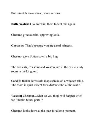 Butterscotch looks ahead, more serious.
Butterscotch: I do not want them to feel that again.
Chestnut gives a calm, approving look.
Chestnut: That’s because you are a real princess.
Chestnut gave Butterscotch a big hug.
The two cats, Chestnut and Weston, are in the castle study
room in the kingdom.
Candles flicker across old maps spread on a wooden table.
The room is quiet except for a distant echo of the castle.
Weston: Chestnut…what do you think will happen when
we find the future portal?
Chestnut looks down at the map for a long moment.
 