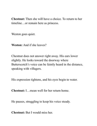 Chestnut: Then she will have a choice. To return to her
timeline…or remain here as princess.
Weston goes quiet.
Weston: And if she leaves?
Chestnut does not answer right away. His ears lower
slightly. He looks toward the doorway where
Butterscotch’s voice can be faintly heard in the distance,
speaking with villagers.
His expression tightens, and his eyes begin to water.
Chestnut: I…mean well for her return home.
He pauses, struggling to keep his voice steady.
Chestnut: But I would miss her.
 